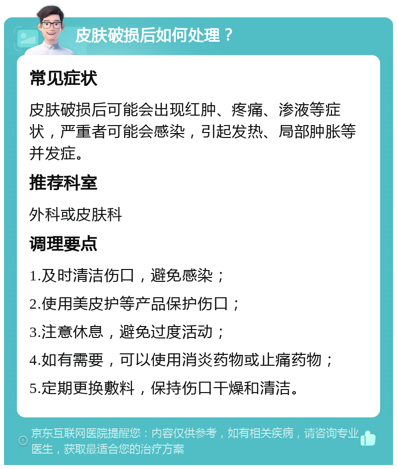 皮肤破损后如何处理？ 常见症状 皮肤破损后可能会出现红肿、疼痛、渗液等症状，严重者可能会感染，引起发热、局部肿胀等并发症。 推荐科室 外科或皮肤科 调理要点 1.及时清洁伤口，避免感染； 2.使用美皮护等产品保护伤口； 3.注意休息，避免过度活动； 4.如有需要，可以使用消炎药物或止痛药物； 5.定期更换敷料，保持伤口干燥和清洁。