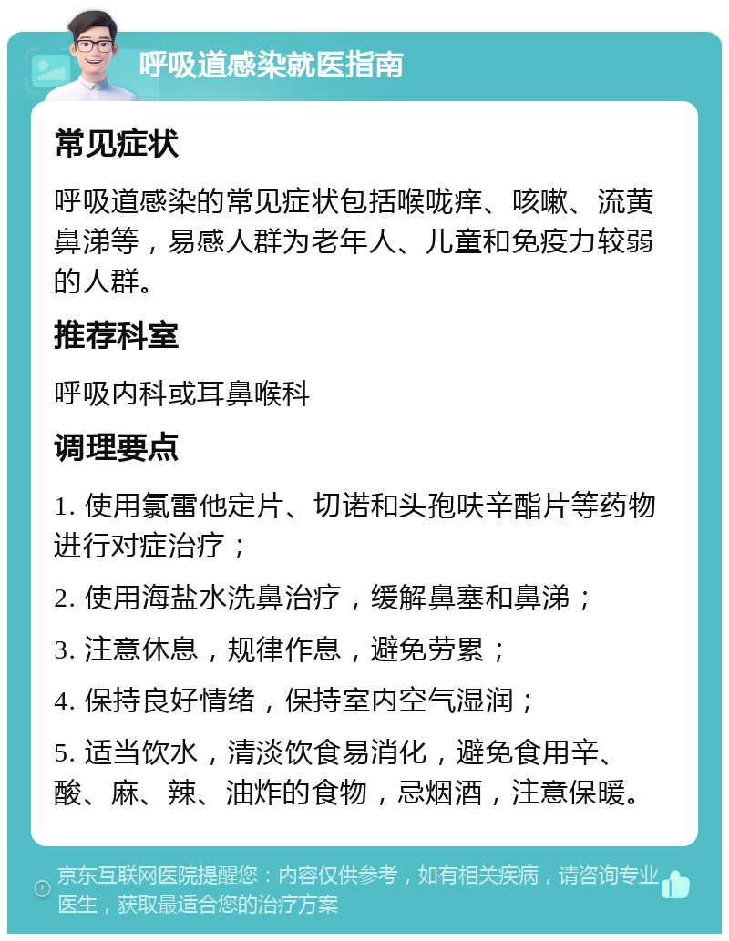 呼吸道感染就医指南 常见症状 呼吸道感染的常见症状包括喉咙痒、咳嗽、流黄鼻涕等，易感人群为老年人、儿童和免疫力较弱的人群。 推荐科室 呼吸内科或耳鼻喉科 调理要点 1. 使用氯雷他定片、切诺和头孢呋辛酯片等药物进行对症治疗； 2. 使用海盐水洗鼻治疗，缓解鼻塞和鼻涕； 3. 注意休息，规律作息，避免劳累； 4. 保持良好情绪，保持室内空气湿润； 5. 适当饮水，清淡饮食易消化，避免食用辛、酸、麻、辣、油炸的食物，忌烟酒，注意保暖。