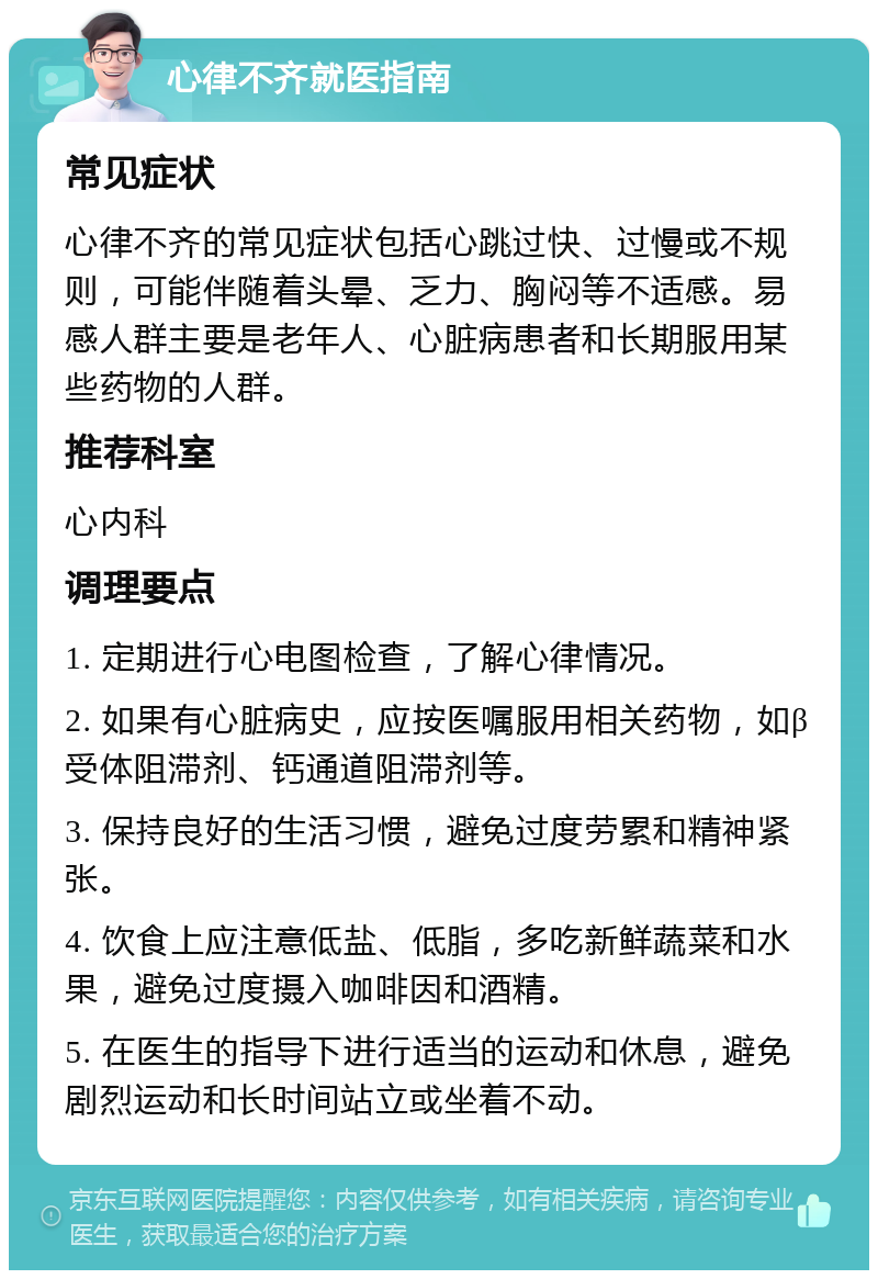 心律不齐就医指南 常见症状 心律不齐的常见症状包括心跳过快、过慢或不规则，可能伴随着头晕、乏力、胸闷等不适感。易感人群主要是老年人、心脏病患者和长期服用某些药物的人群。 推荐科室 心内科 调理要点 1. 定期进行心电图检查，了解心律情况。 2. 如果有心脏病史，应按医嘱服用相关药物，如β受体阻滞剂、钙通道阻滞剂等。 3. 保持良好的生活习惯，避免过度劳累和精神紧张。 4. 饮食上应注意低盐、低脂，多吃新鲜蔬菜和水果，避免过度摄入咖啡因和酒精。 5. 在医生的指导下进行适当的运动和休息，避免剧烈运动和长时间站立或坐着不动。