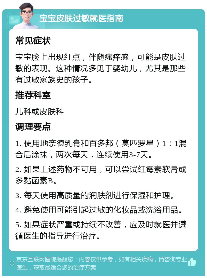 宝宝皮肤过敏就医指南 常见症状 宝宝脸上出现红点，伴随瘙痒感，可能是皮肤过敏的表现。这种情况多见于婴幼儿，尤其是那些有过敏家族史的孩子。 推荐科室 儿科或皮肤科 调理要点 1. 使用地奈德乳膏和百多邦（莫匹罗星）1：1混合后涂抹，两次每天，连续使用3-7天。 2. 如果上述药物不可用，可以尝试红霉素软膏或多黏菌素B。 3. 每天使用高质量的润肤剂进行保湿和护理。 4. 避免使用可能引起过敏的化妆品或洗浴用品。 5. 如果症状严重或持续不改善，应及时就医并遵循医生的指导进行治疗。