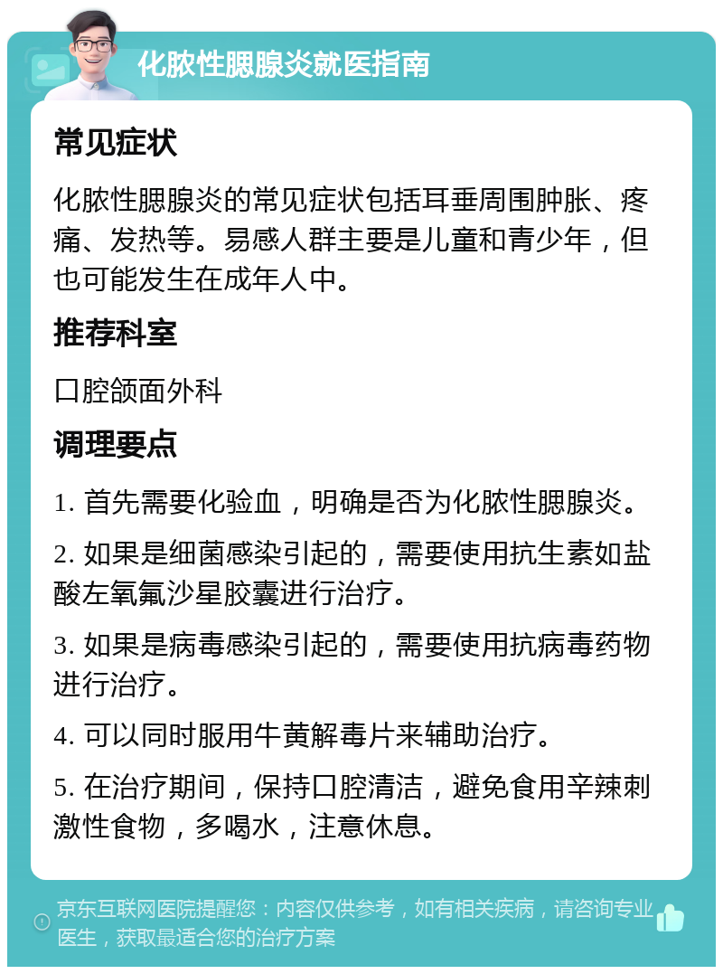 化脓性腮腺炎就医指南 常见症状 化脓性腮腺炎的常见症状包括耳垂周围肿胀、疼痛、发热等。易感人群主要是儿童和青少年，但也可能发生在成年人中。 推荐科室 口腔颌面外科 调理要点 1. 首先需要化验血，明确是否为化脓性腮腺炎。 2. 如果是细菌感染引起的，需要使用抗生素如盐酸左氧氟沙星胶囊进行治疗。 3. 如果是病毒感染引起的，需要使用抗病毒药物进行治疗。 4. 可以同时服用牛黄解毒片来辅助治疗。 5. 在治疗期间，保持口腔清洁，避免食用辛辣刺激性食物，多喝水，注意休息。