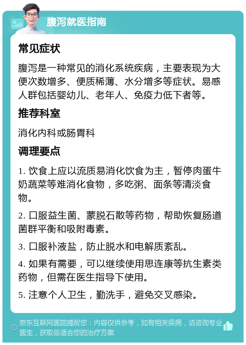 腹泻就医指南 常见症状 腹泻是一种常见的消化系统疾病，主要表现为大便次数增多、便质稀薄、水分增多等症状。易感人群包括婴幼儿、老年人、免疫力低下者等。 推荐科室 消化内科或肠胃科 调理要点 1. 饮食上应以流质易消化饮食为主，暂停肉蛋牛奶蔬菜等难消化食物，多吃粥、面条等清淡食物。 2. 口服益生菌、蒙脱石散等药物，帮助恢复肠道菌群平衡和吸附毒素。 3. 口服补液盐，防止脱水和电解质紊乱。 4. 如果有需要，可以继续使用思连康等抗生素类药物，但需在医生指导下使用。 5. 注意个人卫生，勤洗手，避免交叉感染。