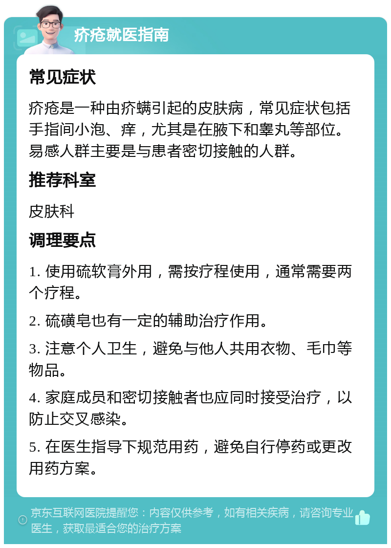 疥疮就医指南 常见症状 疥疮是一种由疥螨引起的皮肤病，常见症状包括手指间小泡、痒，尤其是在腋下和睾丸等部位。易感人群主要是与患者密切接触的人群。 推荐科室 皮肤科 调理要点 1. 使用硫软膏外用，需按疗程使用，通常需要两个疗程。 2. 硫磺皂也有一定的辅助治疗作用。 3. 注意个人卫生，避免与他人共用衣物、毛巾等物品。 4. 家庭成员和密切接触者也应同时接受治疗，以防止交叉感染。 5. 在医生指导下规范用药，避免自行停药或更改用药方案。