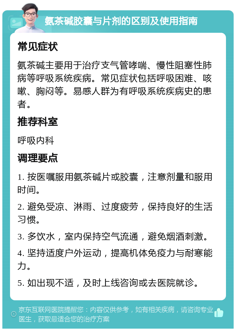 氨茶碱胶囊与片剂的区别及使用指南 常见症状 氨茶碱主要用于治疗支气管哮喘、慢性阻塞性肺病等呼吸系统疾病。常见症状包括呼吸困难、咳嗽、胸闷等。易感人群为有呼吸系统疾病史的患者。 推荐科室 呼吸内科 调理要点 1. 按医嘱服用氨茶碱片或胶囊，注意剂量和服用时间。 2. 避免受凉、淋雨、过度疲劳，保持良好的生活习惯。 3. 多饮水，室内保持空气流通，避免烟酒刺激。 4. 坚持适度户外运动，提高机体免疫力与耐寒能力。 5. 如出现不适，及时上线咨询或去医院就诊。