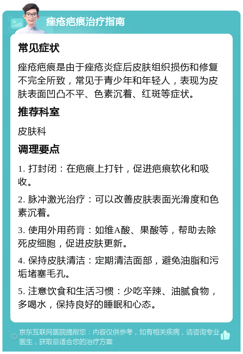 痤疮疤痕治疗指南 常见症状 痤疮疤痕是由于痤疮炎症后皮肤组织损伤和修复不完全所致，常见于青少年和年轻人，表现为皮肤表面凹凸不平、色素沉着、红斑等症状。 推荐科室 皮肤科 调理要点 1. 打封闭：在疤痕上打针，促进疤痕软化和吸收。 2. 脉冲激光治疗：可以改善皮肤表面光滑度和色素沉着。 3. 使用外用药膏：如维A酸、果酸等，帮助去除死皮细胞，促进皮肤更新。 4. 保持皮肤清洁：定期清洁面部，避免油脂和污垢堵塞毛孔。 5. 注意饮食和生活习惯：少吃辛辣、油腻食物，多喝水，保持良好的睡眠和心态。