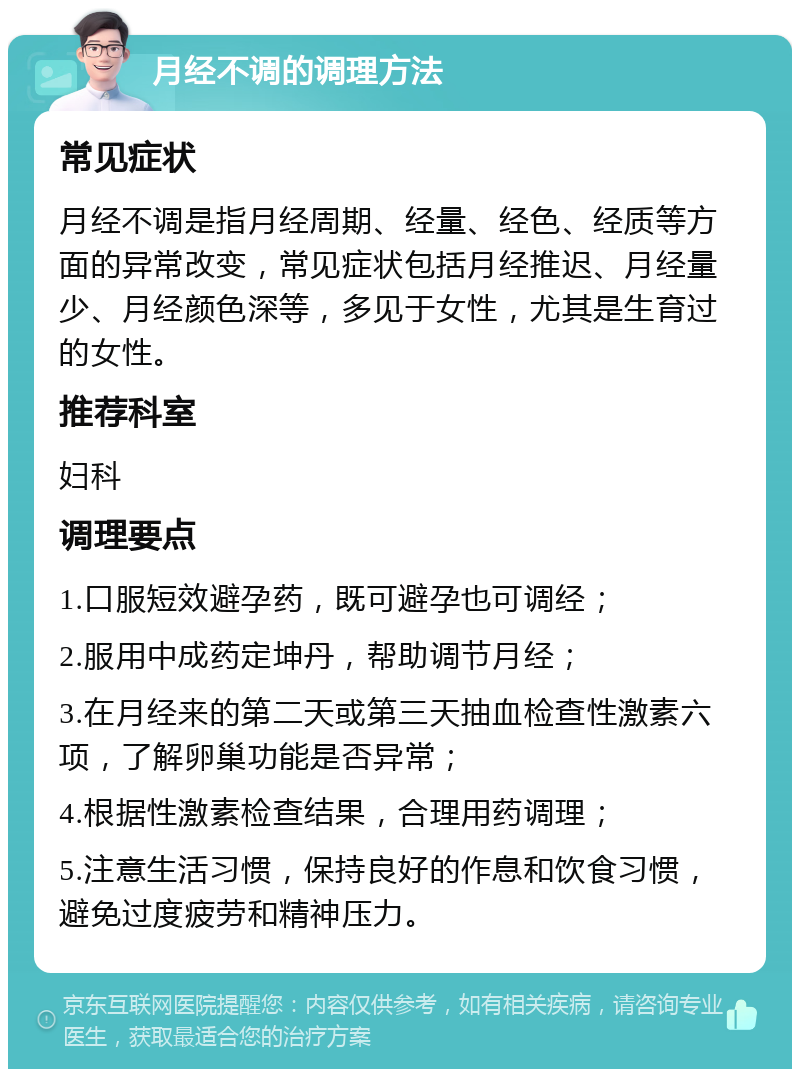 月经不调的调理方法 常见症状 月经不调是指月经周期、经量、经色、经质等方面的异常改变，常见症状包括月经推迟、月经量少、月经颜色深等，多见于女性，尤其是生育过的女性。 推荐科室 妇科 调理要点 1.口服短效避孕药，既可避孕也可调经； 2.服用中成药定坤丹，帮助调节月经； 3.在月经来的第二天或第三天抽血检查性激素六项，了解卵巢功能是否异常； 4.根据性激素检查结果，合理用药调理； 5.注意生活习惯，保持良好的作息和饮食习惯，避免过度疲劳和精神压力。