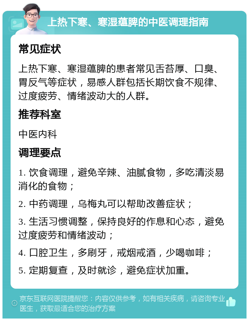 上热下寒、寒湿蕴脾的中医调理指南 常见症状 上热下寒、寒湿蕴脾的患者常见舌苔厚、口臭、胃反气等症状，易感人群包括长期饮食不规律、过度疲劳、情绪波动大的人群。 推荐科室 中医内科 调理要点 1. 饮食调理，避免辛辣、油腻食物，多吃清淡易消化的食物； 2. 中药调理，乌梅丸可以帮助改善症状； 3. 生活习惯调整，保持良好的作息和心态，避免过度疲劳和情绪波动； 4. 口腔卫生，多刷牙，戒烟戒酒，少喝咖啡； 5. 定期复查，及时就诊，避免症状加重。