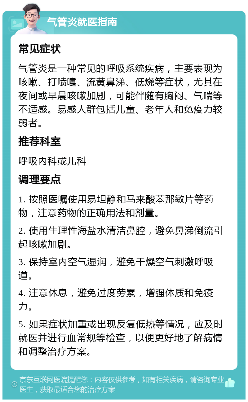 气管炎就医指南 常见症状 气管炎是一种常见的呼吸系统疾病，主要表现为咳嗽、打喷嚏、流黄鼻涕、低烧等症状，尤其在夜间或早晨咳嗽加剧，可能伴随有胸闷、气喘等不适感。易感人群包括儿童、老年人和免疫力较弱者。 推荐科室 呼吸内科或儿科 调理要点 1. 按照医嘱使用易坦静和马来酸苯那敏片等药物，注意药物的正确用法和剂量。 2. 使用生理性海盐水清洁鼻腔，避免鼻涕倒流引起咳嗽加剧。 3. 保持室内空气湿润，避免干燥空气刺激呼吸道。 4. 注意休息，避免过度劳累，增强体质和免疫力。 5. 如果症状加重或出现反复低热等情况，应及时就医并进行血常规等检查，以便更好地了解病情和调整治疗方案。