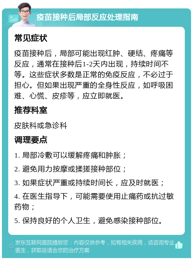 疫苗接种后局部反应处理指南 常见症状 疫苗接种后，局部可能出现红肿、硬结、疼痛等反应，通常在接种后1-2天内出现，持续时间不等。这些症状多数是正常的免疫反应，不必过于担心。但如果出现严重的全身性反应，如呼吸困难、心慌、皮疹等，应立即就医。 推荐科室 皮肤科或急诊科 调理要点 1. 局部冷敷可以缓解疼痛和肿胀； 2. 避免用力按摩或揉搓接种部位； 3. 如果症状严重或持续时间长，应及时就医； 4. 在医生指导下，可能需要使用止痛药或抗过敏药物； 5. 保持良好的个人卫生，避免感染接种部位。