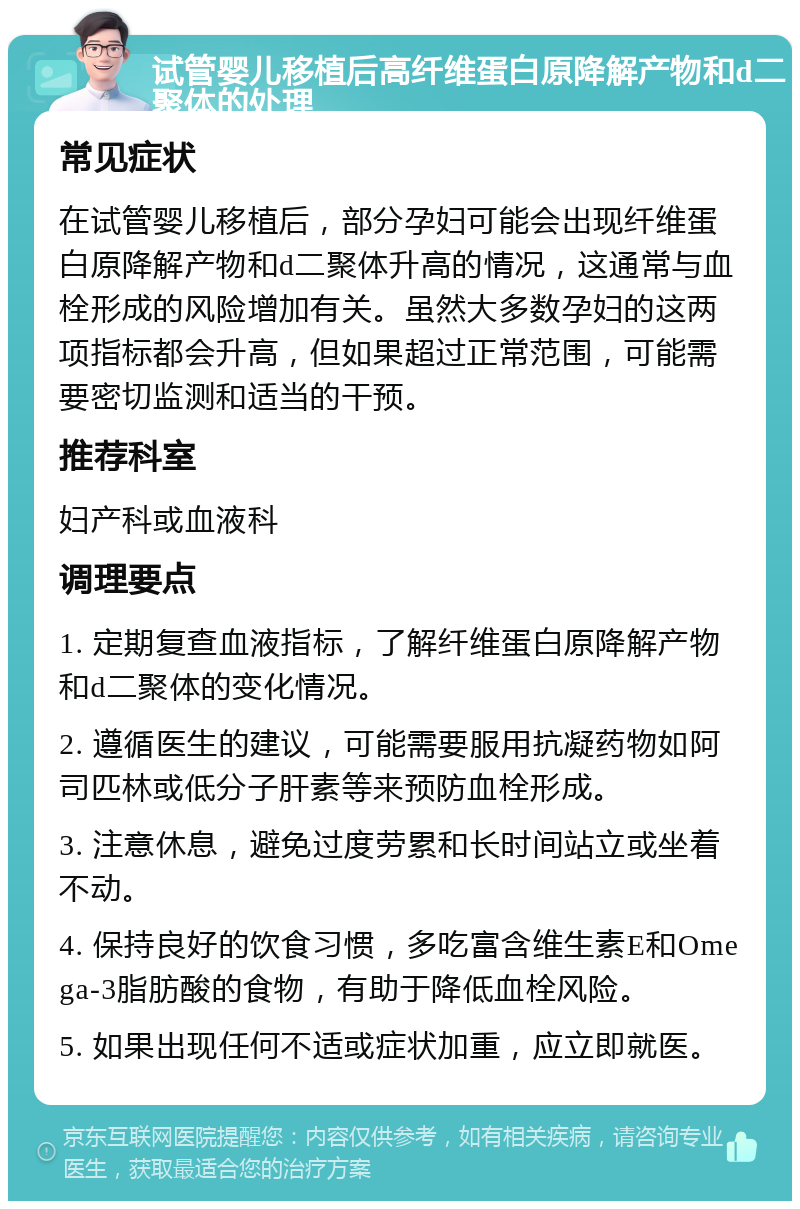 试管婴儿移植后高纤维蛋白原降解产物和d二聚体的处理 常见症状 在试管婴儿移植后，部分孕妇可能会出现纤维蛋白原降解产物和d二聚体升高的情况，这通常与血栓形成的风险增加有关。虽然大多数孕妇的这两项指标都会升高，但如果超过正常范围，可能需要密切监测和适当的干预。 推荐科室 妇产科或血液科 调理要点 1. 定期复查血液指标，了解纤维蛋白原降解产物和d二聚体的变化情况。 2. 遵循医生的建议，可能需要服用抗凝药物如阿司匹林或低分子肝素等来预防血栓形成。 3. 注意休息，避免过度劳累和长时间站立或坐着不动。 4. 保持良好的饮食习惯，多吃富含维生素E和Omega-3脂肪酸的食物，有助于降低血栓风险。 5. 如果出现任何不适或症状加重，应立即就医。