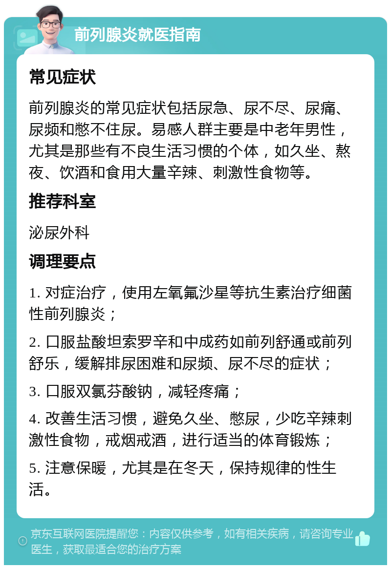 前列腺炎就医指南 常见症状 前列腺炎的常见症状包括尿急、尿不尽、尿痛、尿频和憋不住尿。易感人群主要是中老年男性，尤其是那些有不良生活习惯的个体，如久坐、熬夜、饮酒和食用大量辛辣、刺激性食物等。 推荐科室 泌尿外科 调理要点 1. 对症治疗，使用左氧氟沙星等抗生素治疗细菌性前列腺炎； 2. 口服盐酸坦索罗辛和中成药如前列舒通或前列舒乐，缓解排尿困难和尿频、尿不尽的症状； 3. 口服双氯芬酸钠，减轻疼痛； 4. 改善生活习惯，避免久坐、憋尿，少吃辛辣刺激性食物，戒烟戒酒，进行适当的体育锻炼； 5. 注意保暖，尤其是在冬天，保持规律的性生活。