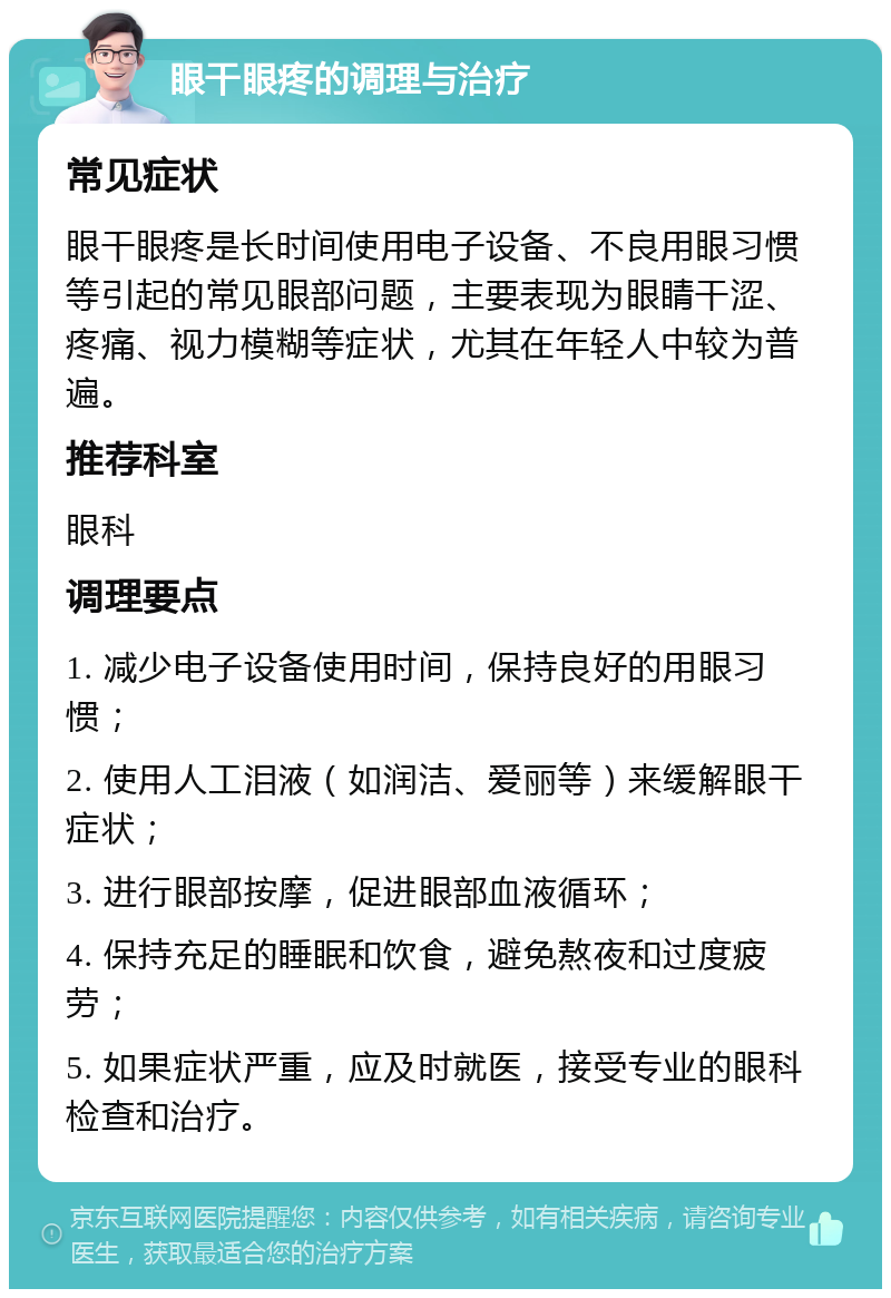 眼干眼疼的调理与治疗 常见症状 眼干眼疼是长时间使用电子设备、不良用眼习惯等引起的常见眼部问题，主要表现为眼睛干涩、疼痛、视力模糊等症状，尤其在年轻人中较为普遍。 推荐科室 眼科 调理要点 1. 减少电子设备使用时间，保持良好的用眼习惯； 2. 使用人工泪液（如润洁、爱丽等）来缓解眼干症状； 3. 进行眼部按摩，促进眼部血液循环； 4. 保持充足的睡眠和饮食，避免熬夜和过度疲劳； 5. 如果症状严重，应及时就医，接受专业的眼科检查和治疗。