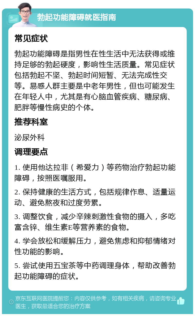 勃起功能障碍就医指南 常见症状 勃起功能障碍是指男性在性生活中无法获得或维持足够的勃起硬度，影响性生活质量。常见症状包括勃起不坚、勃起时间短暂、无法完成性交等。易感人群主要是中老年男性，但也可能发生在年轻人中，尤其是有心脑血管疾病、糖尿病、肥胖等慢性病史的个体。 推荐科室 泌尿外科 调理要点 1. 使用他达拉非（希爱力）等药物治疗勃起功能障碍，按照医嘱服用。 2. 保持健康的生活方式，包括规律作息、适量运动、避免熬夜和过度劳累。 3. 调整饮食，减少辛辣刺激性食物的摄入，多吃富含锌、维生素E等营养素的食物。 4. 学会放松和缓解压力，避免焦虑和抑郁情绪对性功能的影响。 5. 尝试使用五宝茶等中药调理身体，帮助改善勃起功能障碍的症状。