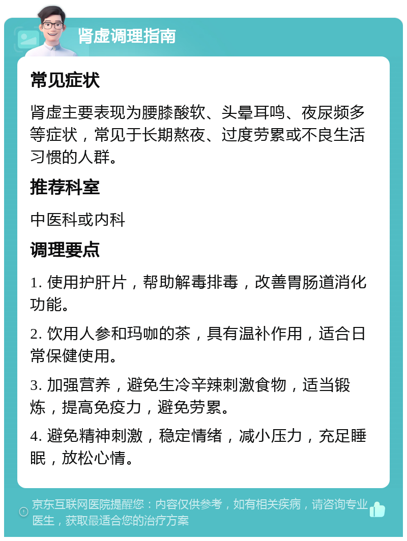 肾虚调理指南 常见症状 肾虚主要表现为腰膝酸软、头晕耳鸣、夜尿频多等症状，常见于长期熬夜、过度劳累或不良生活习惯的人群。 推荐科室 中医科或内科 调理要点 1. 使用护肝片，帮助解毒排毒，改善胃肠道消化功能。 2. 饮用人参和玛咖的茶，具有温补作用，适合日常保健使用。 3. 加强营养，避免生冷辛辣刺激食物，适当锻炼，提高免疫力，避免劳累。 4. 避免精神刺激，稳定情绪，减小压力，充足睡眠，放松心情。