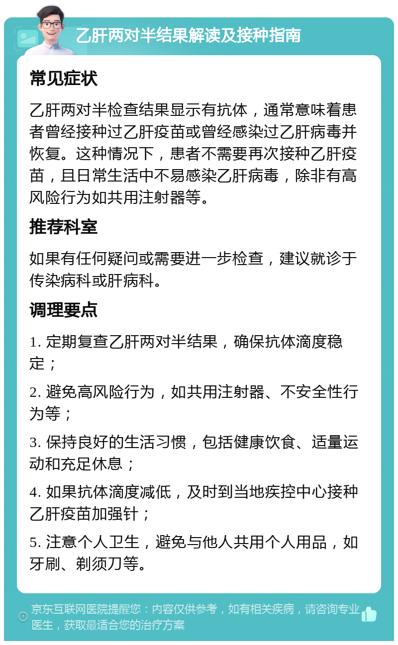 乙肝两对半结果解读及接种指南 常见症状 乙肝两对半检查结果显示有抗体，通常意味着患者曾经接种过乙肝疫苗或曾经感染过乙肝病毒并恢复。这种情况下，患者不需要再次接种乙肝疫苗，且日常生活中不易感染乙肝病毒，除非有高风险行为如共用注射器等。 推荐科室 如果有任何疑问或需要进一步检查，建议就诊于传染病科或肝病科。 调理要点 1. 定期复查乙肝两对半结果，确保抗体滴度稳定； 2. 避免高风险行为，如共用注射器、不安全性行为等； 3. 保持良好的生活习惯，包括健康饮食、适量运动和充足休息； 4. 如果抗体滴度减低，及时到当地疾控中心接种乙肝疫苗加强针； 5. 注意个人卫生，避免与他人共用个人用品，如牙刷、剃须刀等。