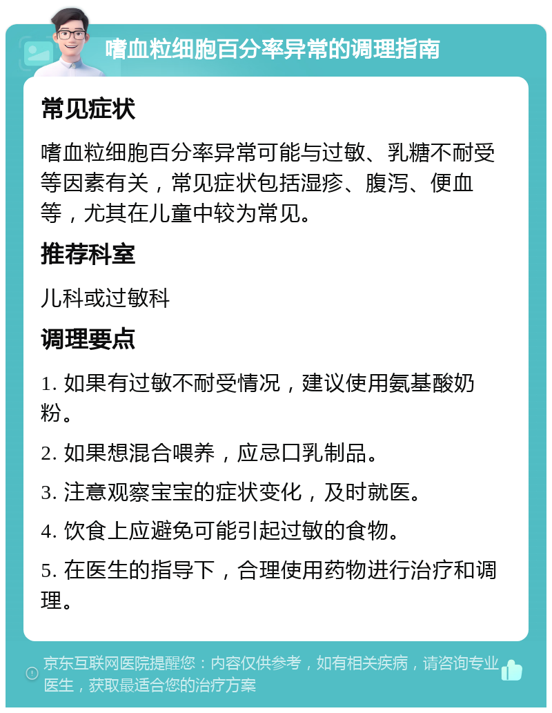 嗜血粒细胞百分率异常的调理指南 常见症状 嗜血粒细胞百分率异常可能与过敏、乳糖不耐受等因素有关，常见症状包括湿疹、腹泻、便血等，尤其在儿童中较为常见。 推荐科室 儿科或过敏科 调理要点 1. 如果有过敏不耐受情况，建议使用氨基酸奶粉。 2. 如果想混合喂养，应忌口乳制品。 3. 注意观察宝宝的症状变化，及时就医。 4. 饮食上应避免可能引起过敏的食物。 5. 在医生的指导下，合理使用药物进行治疗和调理。