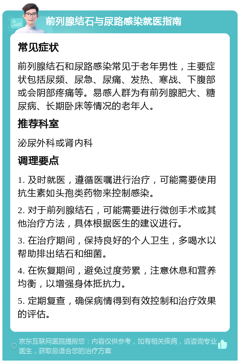 前列腺结石与尿路感染就医指南 常见症状 前列腺结石和尿路感染常见于老年男性，主要症状包括尿频、尿急、尿痛、发热、寒战、下腹部或会阴部疼痛等。易感人群为有前列腺肥大、糖尿病、长期卧床等情况的老年人。 推荐科室 泌尿外科或肾内科 调理要点 1. 及时就医，遵循医嘱进行治疗，可能需要使用抗生素如头孢类药物来控制感染。 2. 对于前列腺结石，可能需要进行微创手术或其他治疗方法，具体根据医生的建议进行。 3. 在治疗期间，保持良好的个人卫生，多喝水以帮助排出结石和细菌。 4. 在恢复期间，避免过度劳累，注意休息和营养均衡，以增强身体抵抗力。 5. 定期复查，确保病情得到有效控制和治疗效果的评估。