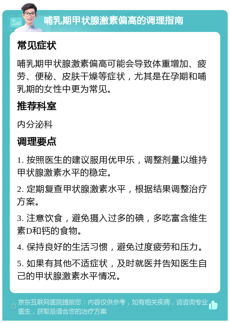 哺乳期甲状腺激素偏高的调理指南 常见症状 哺乳期甲状腺激素偏高可能会导致体重增加、疲劳、便秘、皮肤干燥等症状，尤其是在孕期和哺乳期的女性中更为常见。 推荐科室 内分泌科 调理要点 1. 按照医生的建议服用优甲乐，调整剂量以维持甲状腺激素水平的稳定。 2. 定期复查甲状腺激素水平，根据结果调整治疗方案。 3. 注意饮食，避免摄入过多的碘，多吃富含维生素D和钙的食物。 4. 保持良好的生活习惯，避免过度疲劳和压力。 5. 如果有其他不适症状，及时就医并告知医生自己的甲状腺激素水平情况。