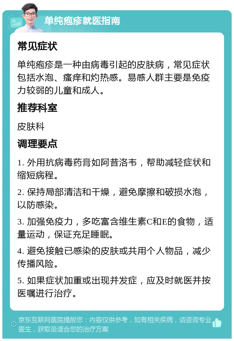 单纯疱疹就医指南 常见症状 单纯疱疹是一种由病毒引起的皮肤病，常见症状包括水泡、瘙痒和灼热感。易感人群主要是免疫力较弱的儿童和成人。 推荐科室 皮肤科 调理要点 1. 外用抗病毒药膏如阿昔洛韦，帮助减轻症状和缩短病程。 2. 保持局部清洁和干燥，避免摩擦和破损水泡，以防感染。 3. 加强免疫力，多吃富含维生素C和E的食物，适量运动，保证充足睡眠。 4. 避免接触已感染的皮肤或共用个人物品，减少传播风险。 5. 如果症状加重或出现并发症，应及时就医并按医嘱进行治疗。