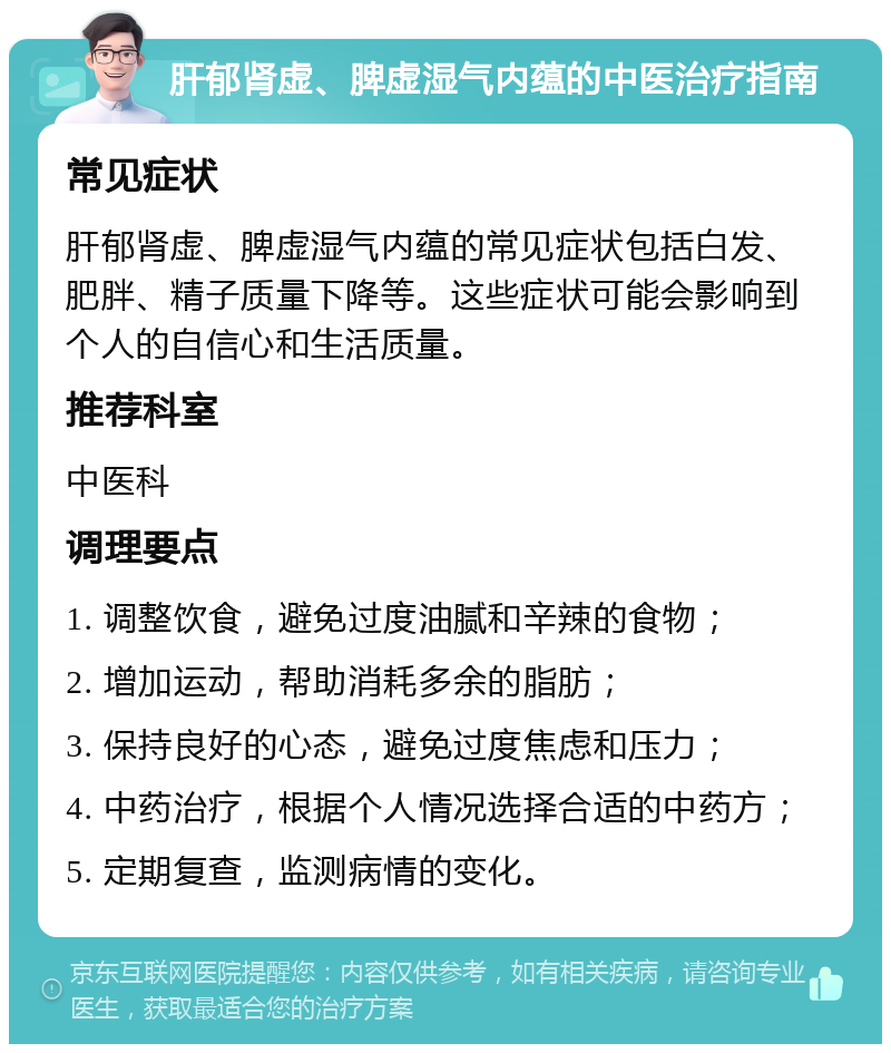 肝郁肾虚、脾虚湿气内蕴的中医治疗指南 常见症状 肝郁肾虚、脾虚湿气内蕴的常见症状包括白发、肥胖、精子质量下降等。这些症状可能会影响到个人的自信心和生活质量。 推荐科室 中医科 调理要点 1. 调整饮食，避免过度油腻和辛辣的食物； 2. 增加运动，帮助消耗多余的脂肪； 3. 保持良好的心态，避免过度焦虑和压力； 4. 中药治疗，根据个人情况选择合适的中药方； 5. 定期复查，监测病情的变化。