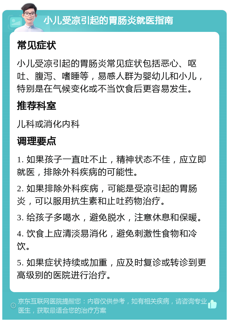 小儿受凉引起的胃肠炎就医指南 常见症状 小儿受凉引起的胃肠炎常见症状包括恶心、呕吐、腹泻、嗜睡等，易感人群为婴幼儿和小儿，特别是在气候变化或不当饮食后更容易发生。 推荐科室 儿科或消化内科 调理要点 1. 如果孩子一直吐不止，精神状态不佳，应立即就医，排除外科疾病的可能性。 2. 如果排除外科疾病，可能是受凉引起的胃肠炎，可以服用抗生素和止吐药物治疗。 3. 给孩子多喝水，避免脱水，注意休息和保暖。 4. 饮食上应清淡易消化，避免刺激性食物和冷饮。 5. 如果症状持续或加重，应及时复诊或转诊到更高级别的医院进行治疗。