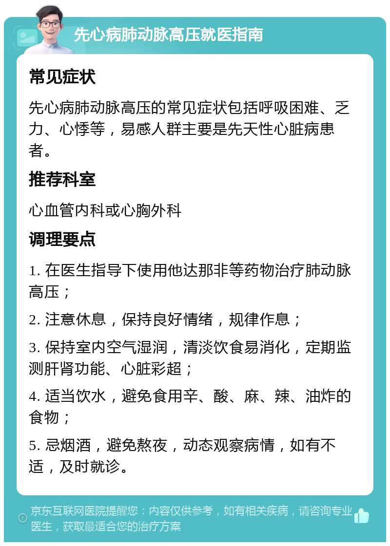 先心病肺动脉高压就医指南 常见症状 先心病肺动脉高压的常见症状包括呼吸困难、乏力、心悸等，易感人群主要是先天性心脏病患者。 推荐科室 心血管内科或心胸外科 调理要点 1. 在医生指导下使用他达那非等药物治疗肺动脉高压； 2. 注意休息，保持良好情绪，规律作息； 3. 保持室内空气湿润，清淡饮食易消化，定期监测肝肾功能、心脏彩超； 4. 适当饮水，避免食用辛、酸、麻、辣、油炸的食物； 5. 忌烟酒，避免熬夜，动态观察病情，如有不适，及时就诊。