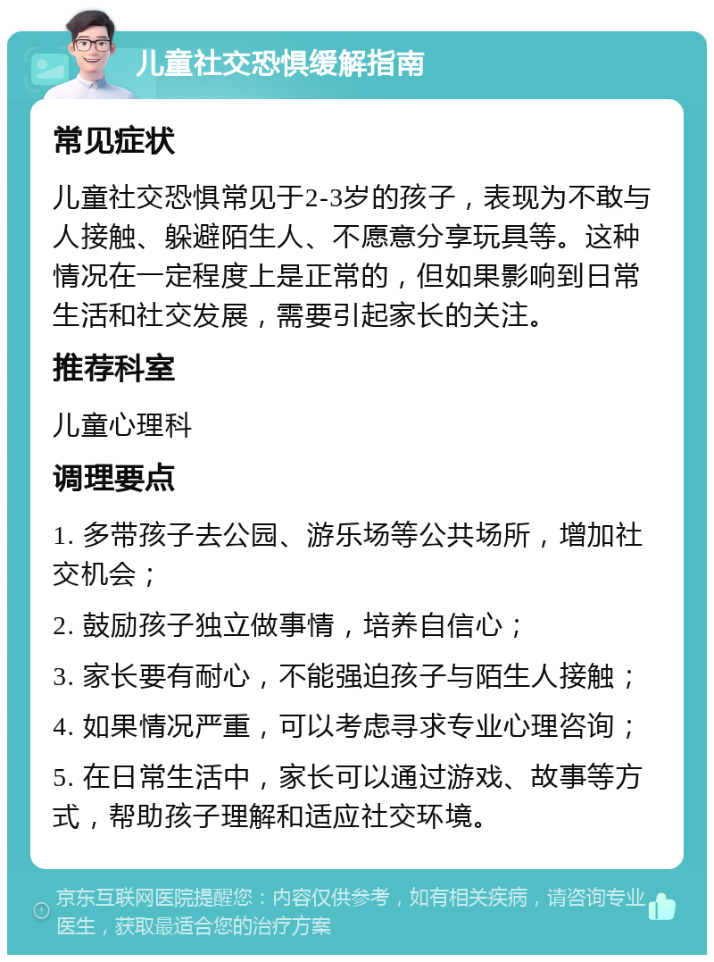 儿童社交恐惧缓解指南 常见症状 儿童社交恐惧常见于2-3岁的孩子，表现为不敢与人接触、躲避陌生人、不愿意分享玩具等。这种情况在一定程度上是正常的，但如果影响到日常生活和社交发展，需要引起家长的关注。 推荐科室 儿童心理科 调理要点 1. 多带孩子去公园、游乐场等公共场所，增加社交机会； 2. 鼓励孩子独立做事情，培养自信心； 3. 家长要有耐心，不能强迫孩子与陌生人接触； 4. 如果情况严重，可以考虑寻求专业心理咨询； 5. 在日常生活中，家长可以通过游戏、故事等方式，帮助孩子理解和适应社交环境。