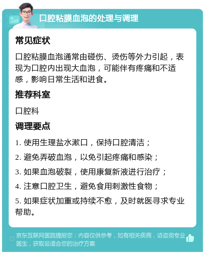 口腔粘膜血泡的处理与调理 常见症状 口腔粘膜血泡通常由碰伤、烫伤等外力引起，表现为口腔内出现大血泡，可能伴有疼痛和不适感，影响日常生活和进食。 推荐科室 口腔科 调理要点 1. 使用生理盐水漱口，保持口腔清洁； 2. 避免弄破血泡，以免引起疼痛和感染； 3. 如果血泡破裂，使用康复新液进行治疗； 4. 注意口腔卫生，避免食用刺激性食物； 5. 如果症状加重或持续不愈，及时就医寻求专业帮助。