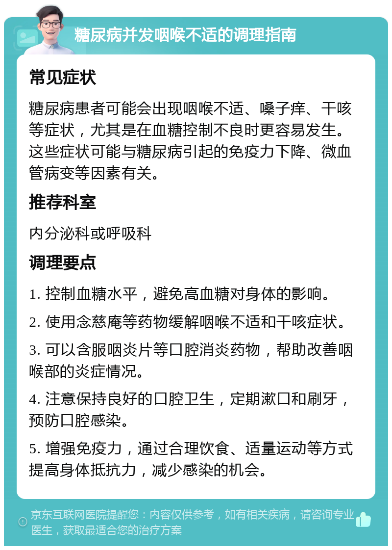 糖尿病并发咽喉不适的调理指南 常见症状 糖尿病患者可能会出现咽喉不适、嗓子痒、干咳等症状，尤其是在血糖控制不良时更容易发生。这些症状可能与糖尿病引起的免疫力下降、微血管病变等因素有关。 推荐科室 内分泌科或呼吸科 调理要点 1. 控制血糖水平，避免高血糖对身体的影响。 2. 使用念慈庵等药物缓解咽喉不适和干咳症状。 3. 可以含服咽炎片等口腔消炎药物，帮助改善咽喉部的炎症情况。 4. 注意保持良好的口腔卫生，定期漱口和刷牙，预防口腔感染。 5. 增强免疫力，通过合理饮食、适量运动等方式提高身体抵抗力，减少感染的机会。