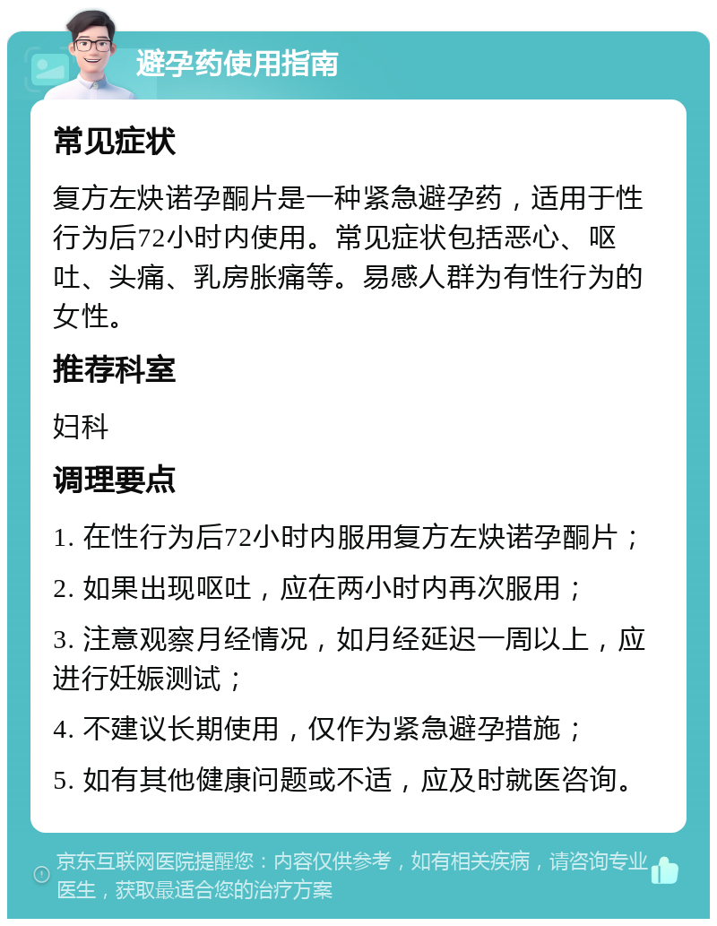 避孕药使用指南 常见症状 复方左炔诺孕酮片是一种紧急避孕药，适用于性行为后72小时内使用。常见症状包括恶心、呕吐、头痛、乳房胀痛等。易感人群为有性行为的女性。 推荐科室 妇科 调理要点 1. 在性行为后72小时内服用复方左炔诺孕酮片； 2. 如果出现呕吐，应在两小时内再次服用； 3. 注意观察月经情况，如月经延迟一周以上，应进行妊娠测试； 4. 不建议长期使用，仅作为紧急避孕措施； 5. 如有其他健康问题或不适，应及时就医咨询。