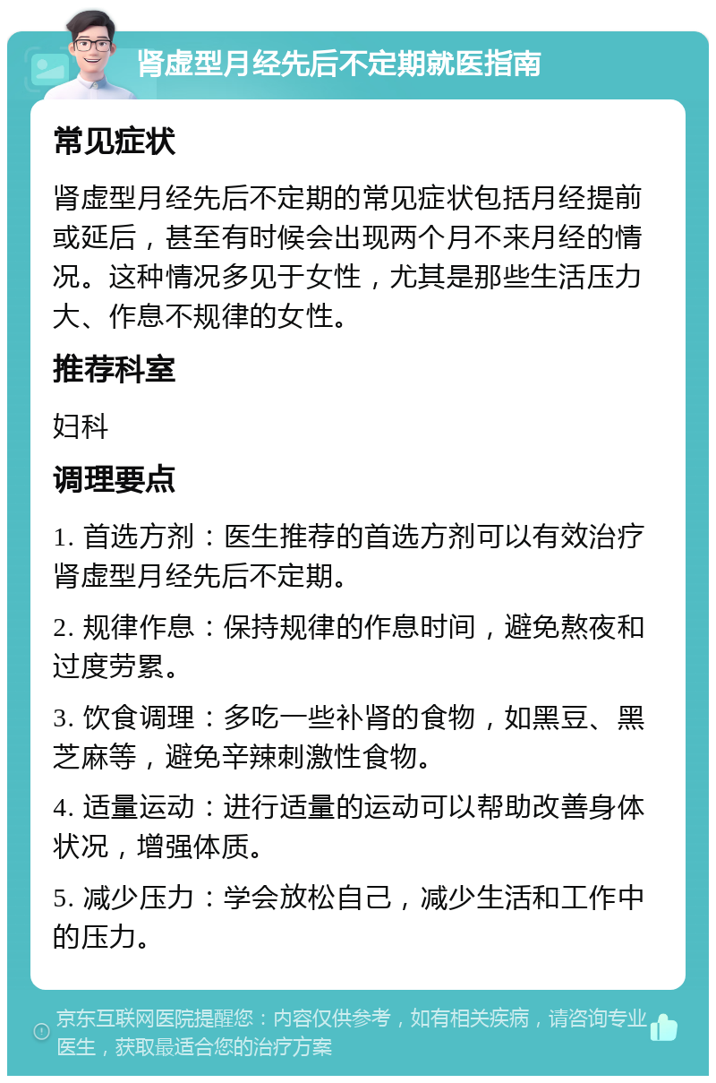 肾虚型月经先后不定期就医指南 常见症状 肾虚型月经先后不定期的常见症状包括月经提前或延后，甚至有时候会出现两个月不来月经的情况。这种情况多见于女性，尤其是那些生活压力大、作息不规律的女性。 推荐科室 妇科 调理要点 1. 首选方剂：医生推荐的首选方剂可以有效治疗肾虚型月经先后不定期。 2. 规律作息：保持规律的作息时间，避免熬夜和过度劳累。 3. 饮食调理：多吃一些补肾的食物，如黑豆、黑芝麻等，避免辛辣刺激性食物。 4. 适量运动：进行适量的运动可以帮助改善身体状况，增强体质。 5. 减少压力：学会放松自己，减少生活和工作中的压力。