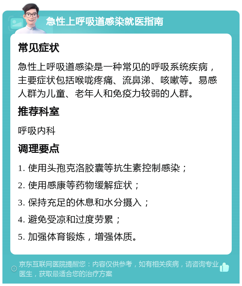 急性上呼吸道感染就医指南 常见症状 急性上呼吸道感染是一种常见的呼吸系统疾病，主要症状包括喉咙疼痛、流鼻涕、咳嗽等。易感人群为儿童、老年人和免疫力较弱的人群。 推荐科室 呼吸内科 调理要点 1. 使用头孢克洛胶囊等抗生素控制感染； 2. 使用感康等药物缓解症状； 3. 保持充足的休息和水分摄入； 4. 避免受凉和过度劳累； 5. 加强体育锻炼，增强体质。