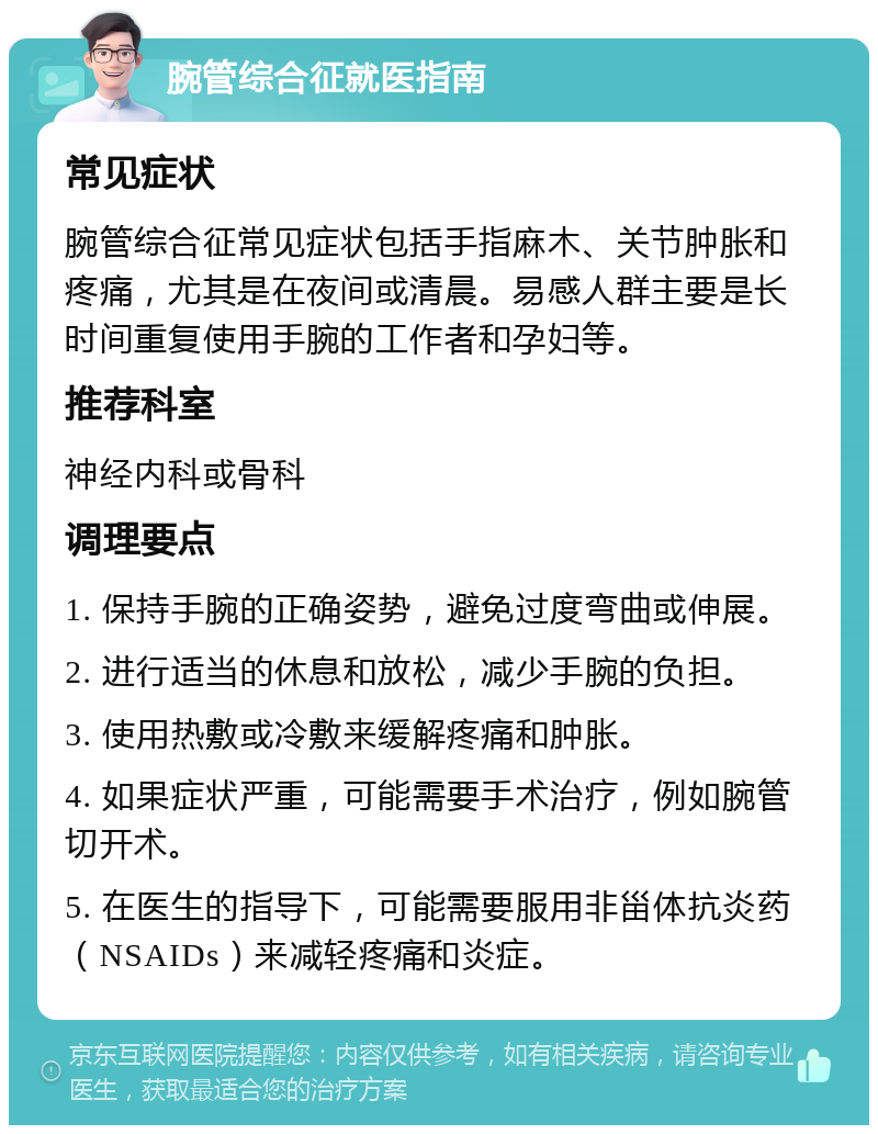 腕管综合征就医指南 常见症状 腕管综合征常见症状包括手指麻木、关节肿胀和疼痛，尤其是在夜间或清晨。易感人群主要是长时间重复使用手腕的工作者和孕妇等。 推荐科室 神经内科或骨科 调理要点 1. 保持手腕的正确姿势，避免过度弯曲或伸展。 2. 进行适当的休息和放松，减少手腕的负担。 3. 使用热敷或冷敷来缓解疼痛和肿胀。 4. 如果症状严重，可能需要手术治疗，例如腕管切开术。 5. 在医生的指导下，可能需要服用非甾体抗炎药（NSAIDs）来减轻疼痛和炎症。