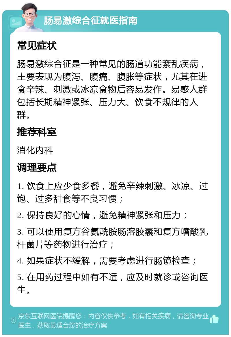 肠易激综合征就医指南 常见症状 肠易激综合征是一种常见的肠道功能紊乱疾病，主要表现为腹泻、腹痛、腹胀等症状，尤其在进食辛辣、刺激或冰凉食物后容易发作。易感人群包括长期精神紧张、压力大、饮食不规律的人群。 推荐科室 消化内科 调理要点 1. 饮食上应少食多餐，避免辛辣刺激、冰凉、过饱、过多甜食等不良习惯； 2. 保持良好的心情，避免精神紧张和压力； 3. 可以使用复方谷氨酰胺肠溶胶囊和复方嗜酸乳杆菌片等药物进行治疗； 4. 如果症状不缓解，需要考虑进行肠镜检查； 5. 在用药过程中如有不适，应及时就诊或咨询医生。