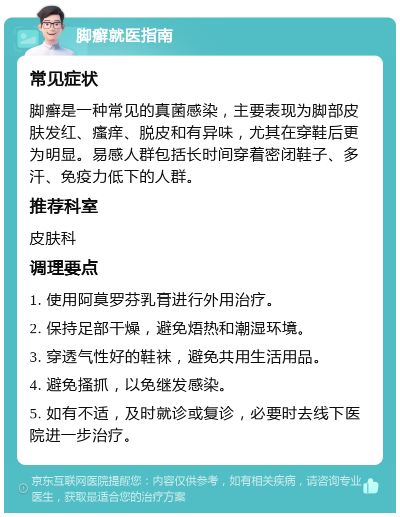 脚癣就医指南 常见症状 脚癣是一种常见的真菌感染，主要表现为脚部皮肤发红、瘙痒、脱皮和有异味，尤其在穿鞋后更为明显。易感人群包括长时间穿着密闭鞋子、多汗、免疫力低下的人群。 推荐科室 皮肤科 调理要点 1. 使用阿莫罗芬乳膏进行外用治疗。 2. 保持足部干燥，避免焐热和潮湿环境。 3. 穿透气性好的鞋袜，避免共用生活用品。 4. 避免搔抓，以免继发感染。 5. 如有不适，及时就诊或复诊，必要时去线下医院进一步治疗。