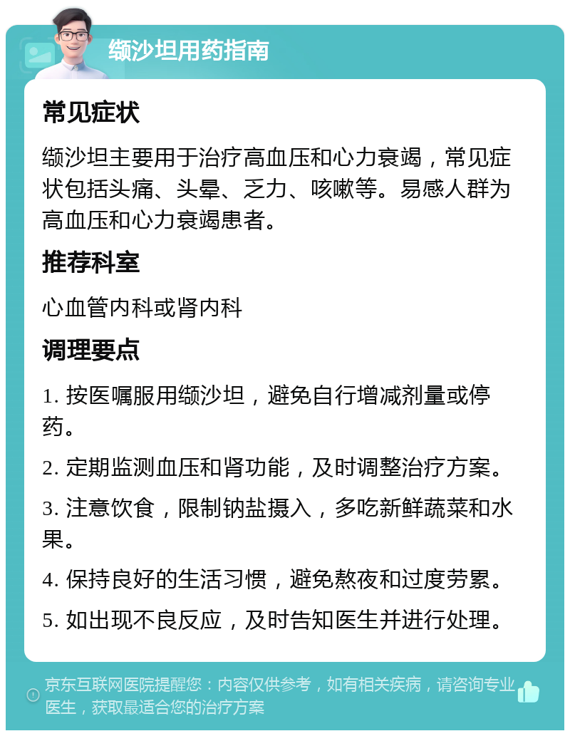 缬沙坦用药指南 常见症状 缬沙坦主要用于治疗高血压和心力衰竭，常见症状包括头痛、头晕、乏力、咳嗽等。易感人群为高血压和心力衰竭患者。 推荐科室 心血管内科或肾内科 调理要点 1. 按医嘱服用缬沙坦，避免自行增减剂量或停药。 2. 定期监测血压和肾功能，及时调整治疗方案。 3. 注意饮食，限制钠盐摄入，多吃新鲜蔬菜和水果。 4. 保持良好的生活习惯，避免熬夜和过度劳累。 5. 如出现不良反应，及时告知医生并进行处理。