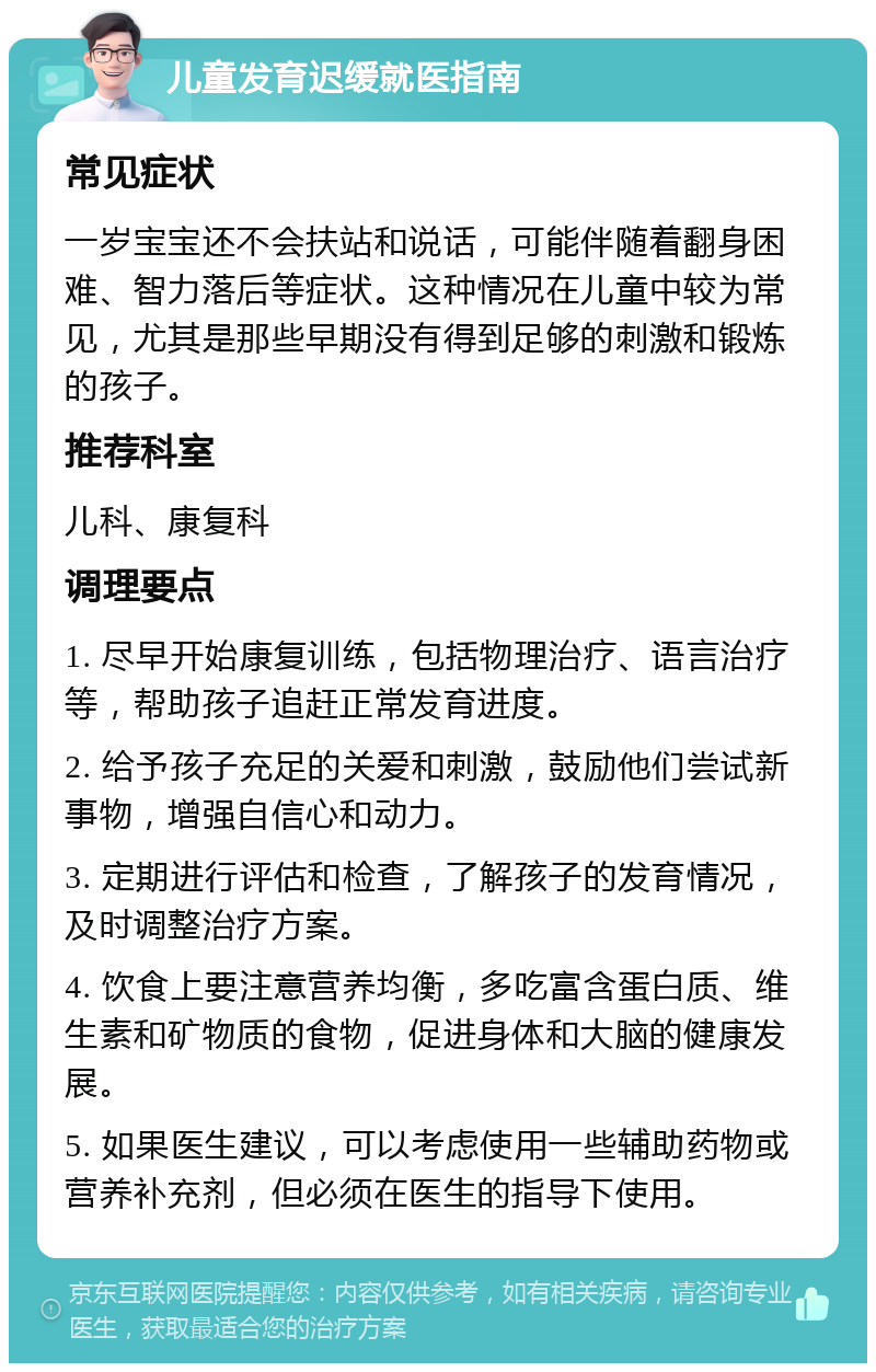 儿童发育迟缓就医指南 常见症状 一岁宝宝还不会扶站和说话，可能伴随着翻身困难、智力落后等症状。这种情况在儿童中较为常见，尤其是那些早期没有得到足够的刺激和锻炼的孩子。 推荐科室 儿科、康复科 调理要点 1. 尽早开始康复训练，包括物理治疗、语言治疗等，帮助孩子追赶正常发育进度。 2. 给予孩子充足的关爱和刺激，鼓励他们尝试新事物，增强自信心和动力。 3. 定期进行评估和检查，了解孩子的发育情况，及时调整治疗方案。 4. 饮食上要注意营养均衡，多吃富含蛋白质、维生素和矿物质的食物，促进身体和大脑的健康发展。 5. 如果医生建议，可以考虑使用一些辅助药物或营养补充剂，但必须在医生的指导下使用。