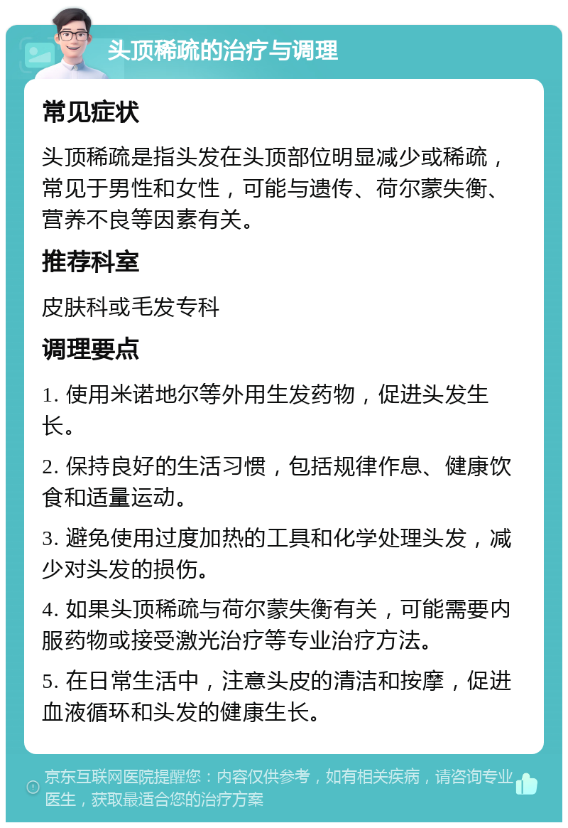 头顶稀疏的治疗与调理 常见症状 头顶稀疏是指头发在头顶部位明显减少或稀疏，常见于男性和女性，可能与遗传、荷尔蒙失衡、营养不良等因素有关。 推荐科室 皮肤科或毛发专科 调理要点 1. 使用米诺地尔等外用生发药物，促进头发生长。 2. 保持良好的生活习惯，包括规律作息、健康饮食和适量运动。 3. 避免使用过度加热的工具和化学处理头发，减少对头发的损伤。 4. 如果头顶稀疏与荷尔蒙失衡有关，可能需要内服药物或接受激光治疗等专业治疗方法。 5. 在日常生活中，注意头皮的清洁和按摩，促进血液循环和头发的健康生长。