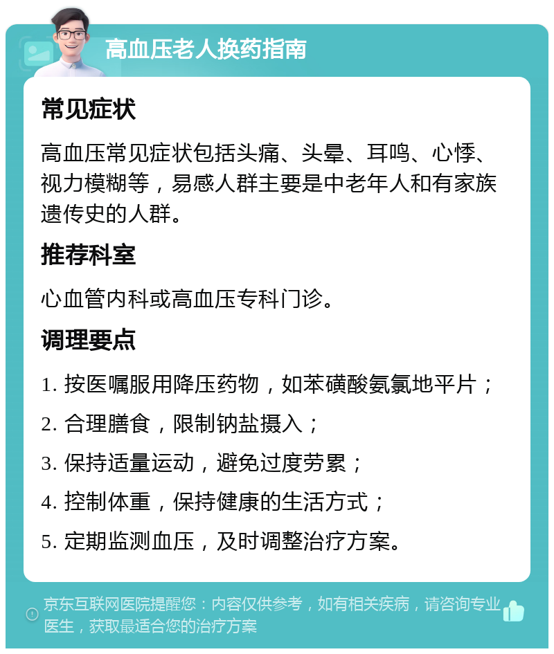 高血压老人换药指南 常见症状 高血压常见症状包括头痛、头晕、耳鸣、心悸、视力模糊等，易感人群主要是中老年人和有家族遗传史的人群。 推荐科室 心血管内科或高血压专科门诊。 调理要点 1. 按医嘱服用降压药物，如苯磺酸氨氯地平片； 2. 合理膳食，限制钠盐摄入； 3. 保持适量运动，避免过度劳累； 4. 控制体重，保持健康的生活方式； 5. 定期监测血压，及时调整治疗方案。