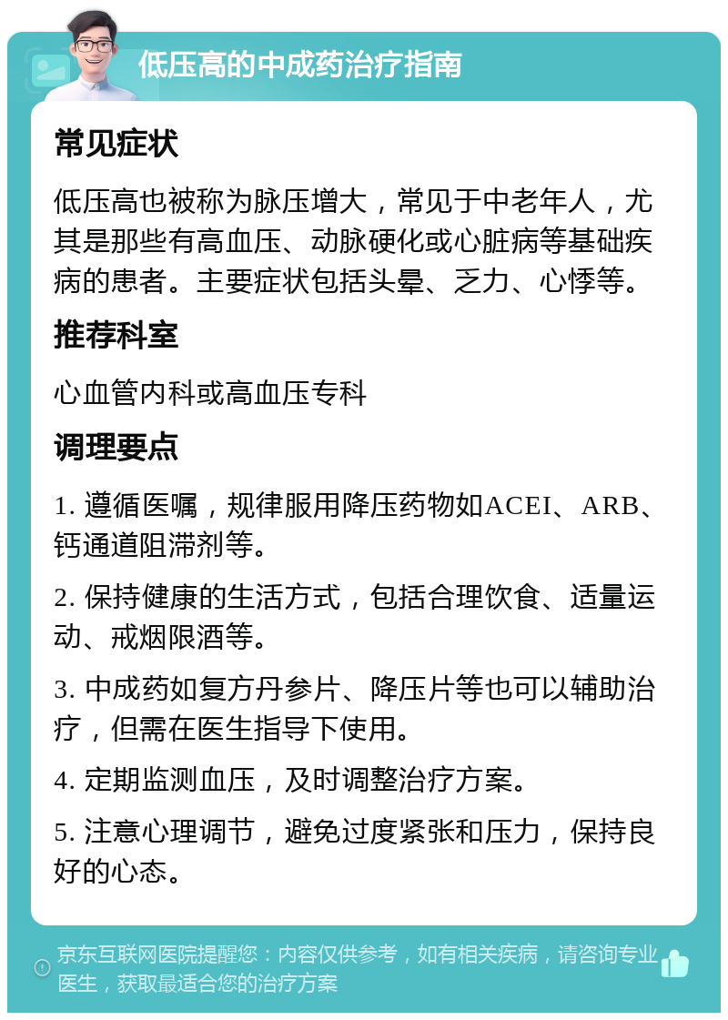 低压高的中成药治疗指南 常见症状 低压高也被称为脉压增大，常见于中老年人，尤其是那些有高血压、动脉硬化或心脏病等基础疾病的患者。主要症状包括头晕、乏力、心悸等。 推荐科室 心血管内科或高血压专科 调理要点 1. 遵循医嘱，规律服用降压药物如ACEI、ARB、钙通道阻滞剂等。 2. 保持健康的生活方式，包括合理饮食、适量运动、戒烟限酒等。 3. 中成药如复方丹参片、降压片等也可以辅助治疗，但需在医生指导下使用。 4. 定期监测血压，及时调整治疗方案。 5. 注意心理调节，避免过度紧张和压力，保持良好的心态。