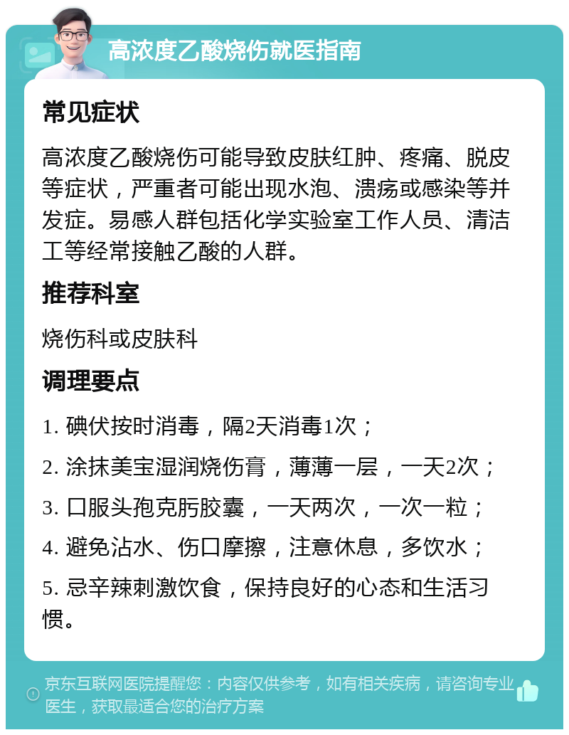 高浓度乙酸烧伤就医指南 常见症状 高浓度乙酸烧伤可能导致皮肤红肿、疼痛、脱皮等症状，严重者可能出现水泡、溃疡或感染等并发症。易感人群包括化学实验室工作人员、清洁工等经常接触乙酸的人群。 推荐科室 烧伤科或皮肤科 调理要点 1. 碘伏按时消毒，隔2天消毒1次； 2. 涂抹美宝湿润烧伤膏，薄薄一层，一天2次； 3. 口服头孢克肟胶囊，一天两次，一次一粒； 4. 避免沾水、伤口摩擦，注意休息，多饮水； 5. 忌辛辣刺激饮食，保持良好的心态和生活习惯。