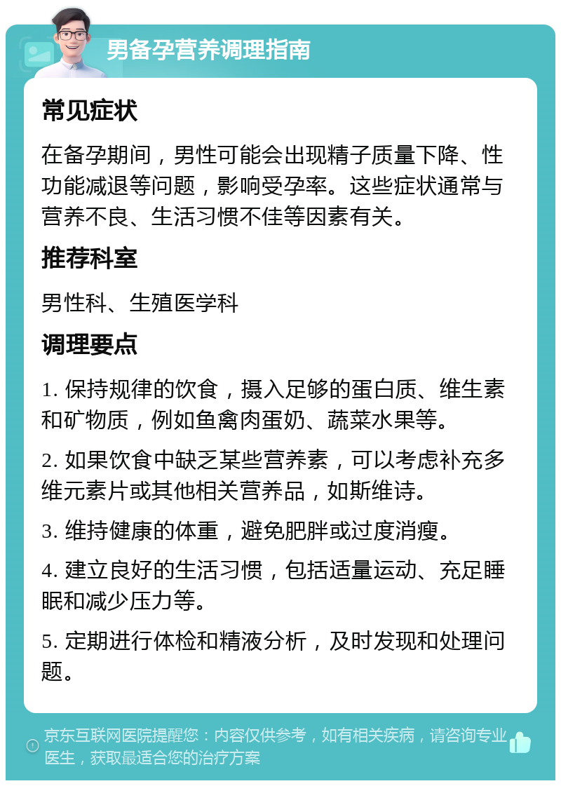 男备孕营养调理指南 常见症状 在备孕期间，男性可能会出现精子质量下降、性功能减退等问题，影响受孕率。这些症状通常与营养不良、生活习惯不佳等因素有关。 推荐科室 男性科、生殖医学科 调理要点 1. 保持规律的饮食，摄入足够的蛋白质、维生素和矿物质，例如鱼禽肉蛋奶、蔬菜水果等。 2. 如果饮食中缺乏某些营养素，可以考虑补充多维元素片或其他相关营养品，如斯维诗。 3. 维持健康的体重，避免肥胖或过度消瘦。 4. 建立良好的生活习惯，包括适量运动、充足睡眠和减少压力等。 5. 定期进行体检和精液分析，及时发现和处理问题。