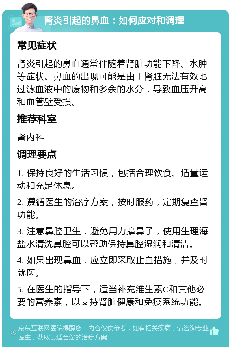 肾炎引起的鼻血：如何应对和调理 常见症状 肾炎引起的鼻血通常伴随着肾脏功能下降、水肿等症状。鼻血的出现可能是由于肾脏无法有效地过滤血液中的废物和多余的水分，导致血压升高和血管壁受损。 推荐科室 肾内科 调理要点 1. 保持良好的生活习惯，包括合理饮食、适量运动和充足休息。 2. 遵循医生的治疗方案，按时服药，定期复查肾功能。 3. 注意鼻腔卫生，避免用力擤鼻子，使用生理海盐水清洗鼻腔可以帮助保持鼻腔湿润和清洁。 4. 如果出现鼻血，应立即采取止血措施，并及时就医。 5. 在医生的指导下，适当补充维生素C和其他必要的营养素，以支持肾脏健康和免疫系统功能。