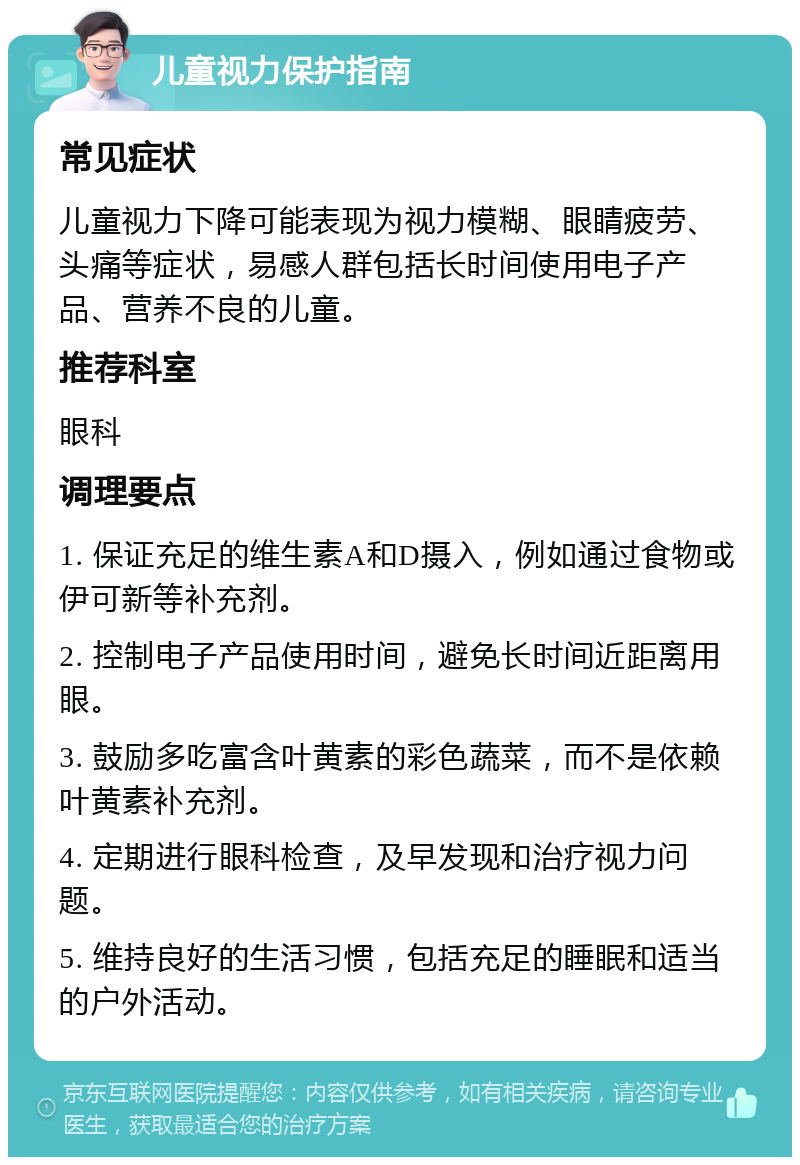 儿童视力保护指南 常见症状 儿童视力下降可能表现为视力模糊、眼睛疲劳、头痛等症状，易感人群包括长时间使用电子产品、营养不良的儿童。 推荐科室 眼科 调理要点 1. 保证充足的维生素A和D摄入，例如通过食物或伊可新等补充剂。 2. 控制电子产品使用时间，避免长时间近距离用眼。 3. 鼓励多吃富含叶黄素的彩色蔬菜，而不是依赖叶黄素补充剂。 4. 定期进行眼科检查，及早发现和治疗视力问题。 5. 维持良好的生活习惯，包括充足的睡眠和适当的户外活动。