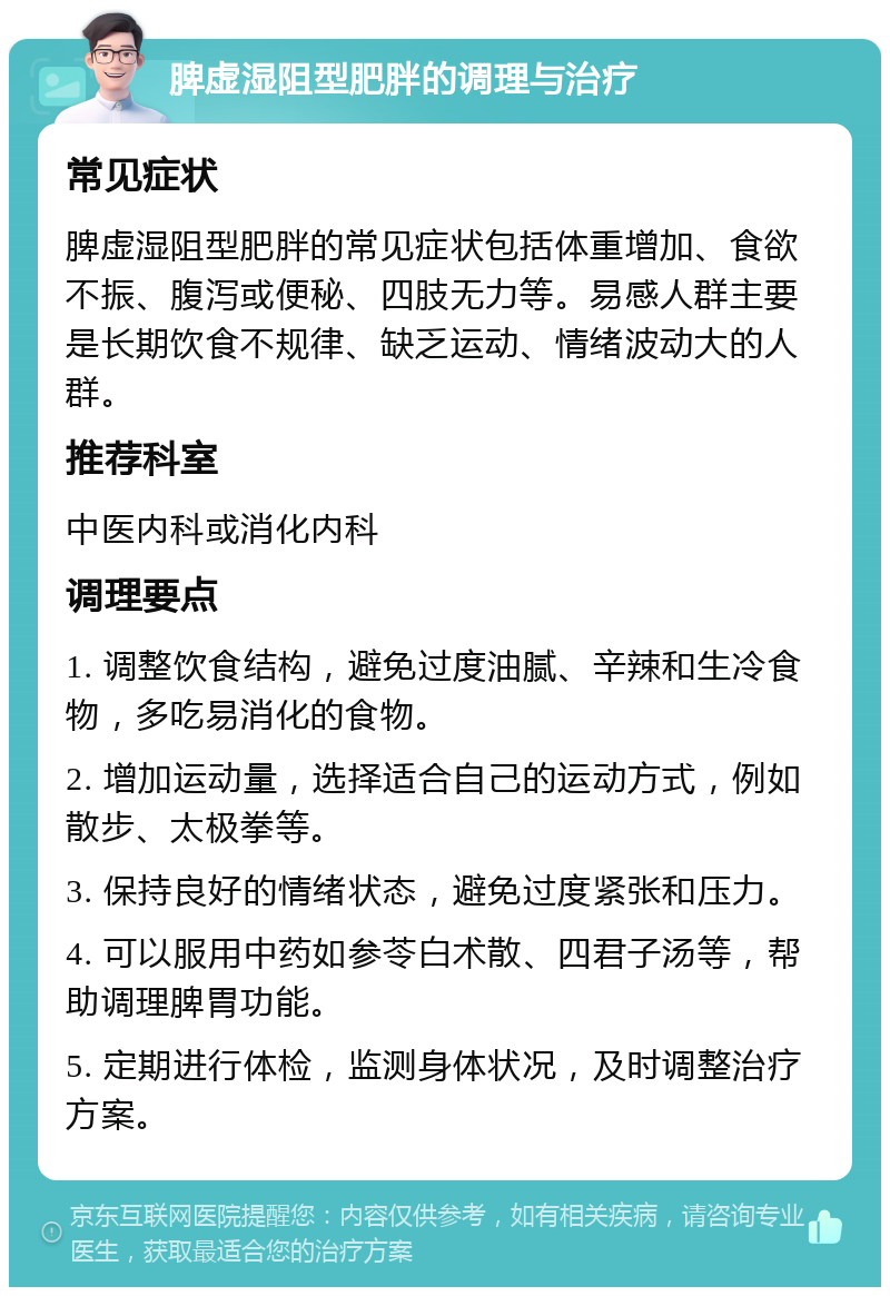 脾虚湿阻型肥胖的调理与治疗 常见症状 脾虚湿阻型肥胖的常见症状包括体重增加、食欲不振、腹泻或便秘、四肢无力等。易感人群主要是长期饮食不规律、缺乏运动、情绪波动大的人群。 推荐科室 中医内科或消化内科 调理要点 1. 调整饮食结构，避免过度油腻、辛辣和生冷食物，多吃易消化的食物。 2. 增加运动量，选择适合自己的运动方式，例如散步、太极拳等。 3. 保持良好的情绪状态，避免过度紧张和压力。 4. 可以服用中药如参苓白术散、四君子汤等，帮助调理脾胃功能。 5. 定期进行体检，监测身体状况，及时调整治疗方案。