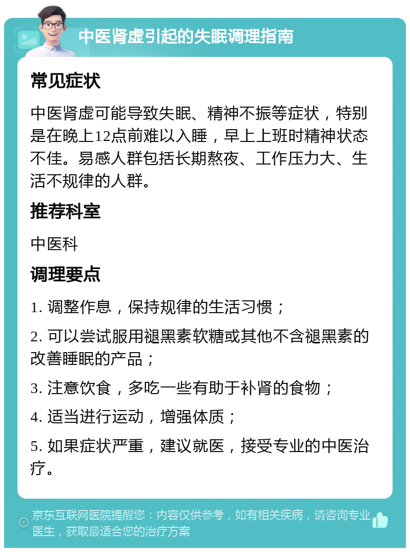 中医肾虚引起的失眠调理指南 常见症状 中医肾虚可能导致失眠、精神不振等症状，特别是在晚上12点前难以入睡，早上上班时精神状态不佳。易感人群包括长期熬夜、工作压力大、生活不规律的人群。 推荐科室 中医科 调理要点 1. 调整作息，保持规律的生活习惯； 2. 可以尝试服用褪黑素软糖或其他不含褪黑素的改善睡眠的产品； 3. 注意饮食，多吃一些有助于补肾的食物； 4. 适当进行运动，增强体质； 5. 如果症状严重，建议就医，接受专业的中医治疗。