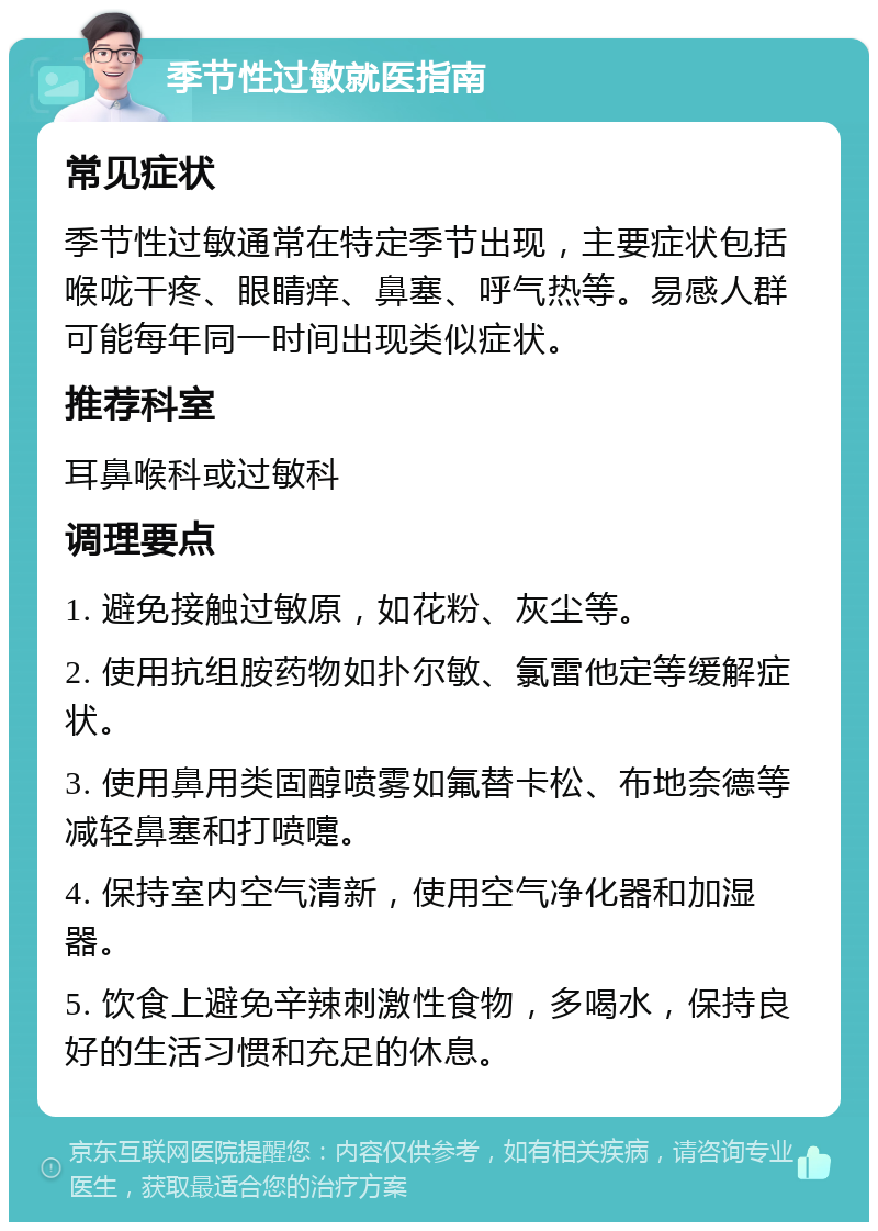 季节性过敏就医指南 常见症状 季节性过敏通常在特定季节出现，主要症状包括喉咙干疼、眼睛痒、鼻塞、呼气热等。易感人群可能每年同一时间出现类似症状。 推荐科室 耳鼻喉科或过敏科 调理要点 1. 避免接触过敏原，如花粉、灰尘等。 2. 使用抗组胺药物如扑尔敏、氯雷他定等缓解症状。 3. 使用鼻用类固醇喷雾如氟替卡松、布地奈德等减轻鼻塞和打喷嚏。 4. 保持室内空气清新，使用空气净化器和加湿器。 5. 饮食上避免辛辣刺激性食物，多喝水，保持良好的生活习惯和充足的休息。