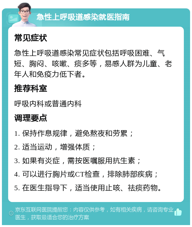 急性上呼吸道感染就医指南 常见症状 急性上呼吸道感染常见症状包括呼吸困难、气短、胸闷、咳嗽、痰多等，易感人群为儿童、老年人和免疫力低下者。 推荐科室 呼吸内科或普通内科 调理要点 1. 保持作息规律，避免熬夜和劳累； 2. 适当运动，增强体质； 3. 如果有炎症，需按医嘱服用抗生素； 4. 可以进行胸片或CT检查，排除肺部疾病； 5. 在医生指导下，适当使用止咳、祛痰药物。