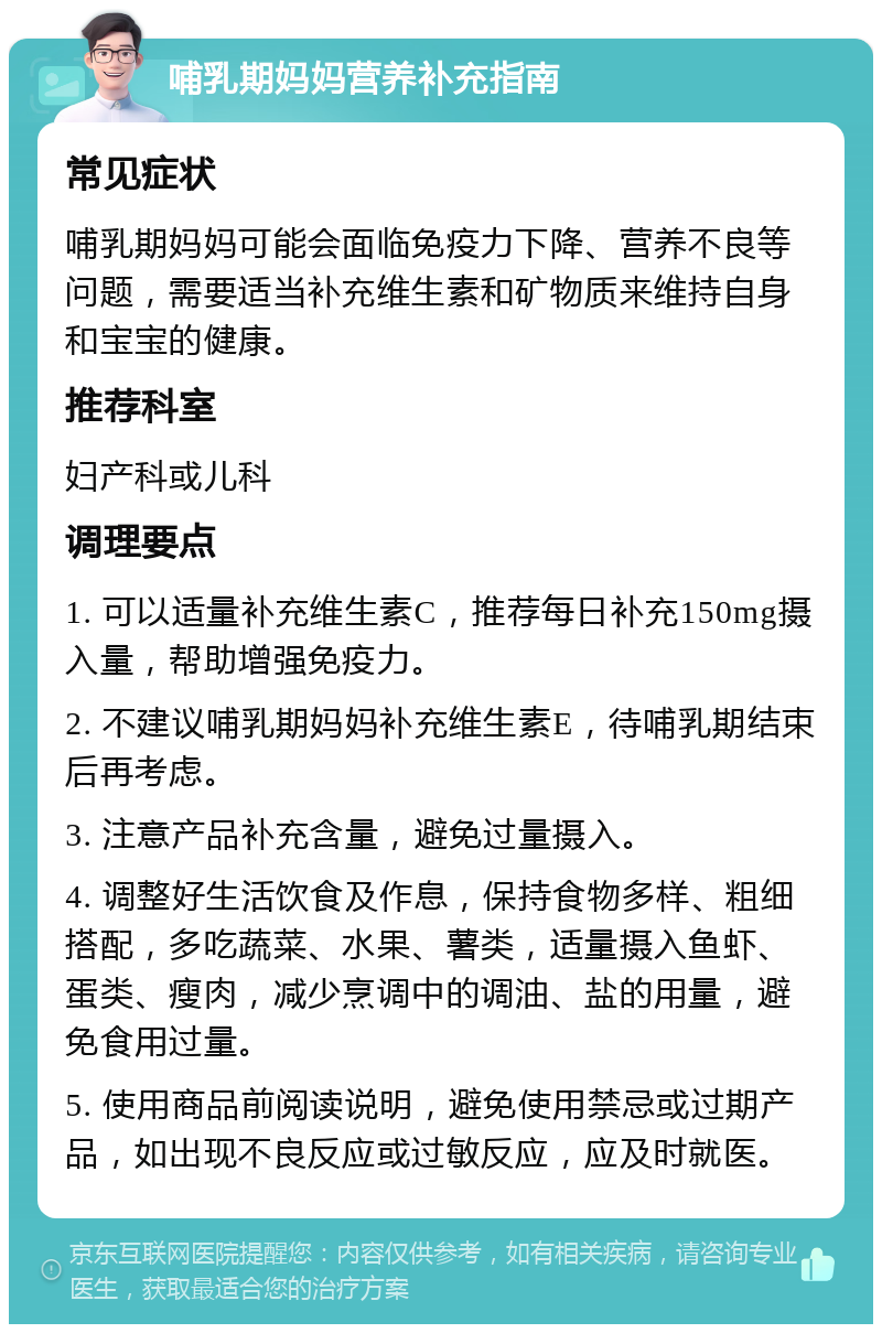 哺乳期妈妈营养补充指南 常见症状 哺乳期妈妈可能会面临免疫力下降、营养不良等问题，需要适当补充维生素和矿物质来维持自身和宝宝的健康。 推荐科室 妇产科或儿科 调理要点 1. 可以适量补充维生素C，推荐每日补充150mg摄入量，帮助增强免疫力。 2. 不建议哺乳期妈妈补充维生素E，待哺乳期结束后再考虑。 3. 注意产品补充含量，避免过量摄入。 4. 调整好生活饮食及作息，保持食物多样、粗细搭配，多吃蔬菜、水果、薯类，适量摄入鱼虾、蛋类、瘦肉，减少烹调中的调油、盐的用量，避免食用过量。 5. 使用商品前阅读说明，避免使用禁忌或过期产品，如出现不良反应或过敏反应，应及时就医。