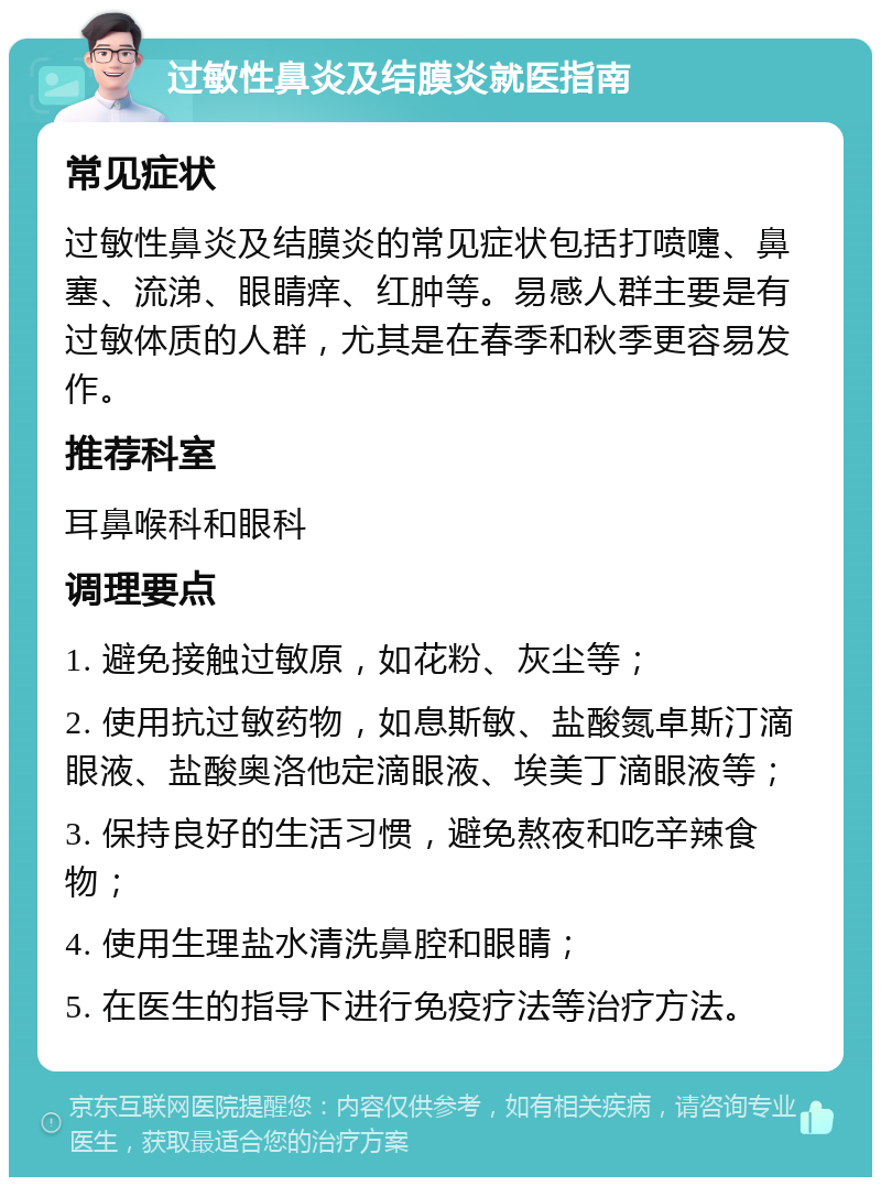 过敏性鼻炎及结膜炎就医指南 常见症状 过敏性鼻炎及结膜炎的常见症状包括打喷嚏、鼻塞、流涕、眼睛痒、红肿等。易感人群主要是有过敏体质的人群，尤其是在春季和秋季更容易发作。 推荐科室 耳鼻喉科和眼科 调理要点 1. 避免接触过敏原，如花粉、灰尘等； 2. 使用抗过敏药物，如息斯敏、盐酸氮卓斯汀滴眼液、盐酸奥洛他定滴眼液、埃美丁滴眼液等； 3. 保持良好的生活习惯，避免熬夜和吃辛辣食物； 4. 使用生理盐水清洗鼻腔和眼睛； 5. 在医生的指导下进行免疫疗法等治疗方法。